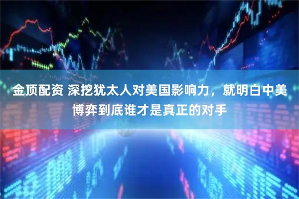 金顶配资 深挖犹太人对美国影响力，就明白中美博弈到底谁才是真正的对手