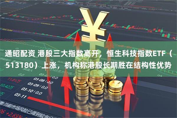 通昭配资 港股三大指数高开，恒生科技指数ETF（513180）上涨，机构称港股长期胜在结构性优势