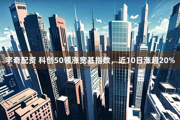宇奇配资 科创50领涨宽基指数，近10日涨超20%