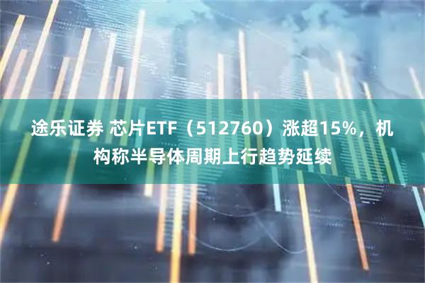 途乐证券 芯片ETF（512760）涨超15%，机构称半导体周期上行趋势延续