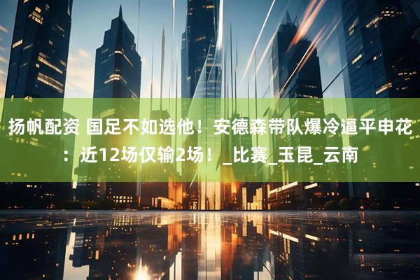 扬帆配资 国足不如选他！安德森带队爆冷逼平申花：近12场仅输2场！_比赛_玉昆_云南