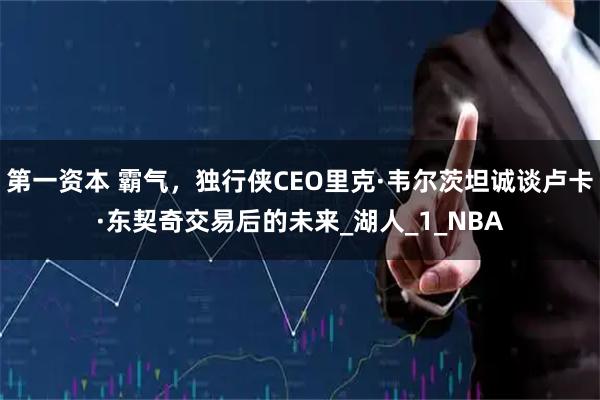 第一资本 霸气，独行侠CEO里克·韦尔茨坦诚谈卢卡·东契奇交易后的未来_湖人_1_NBA