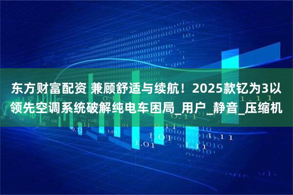 东方财富配资 兼顾舒适与续航！2025款钇为3以领先空调系统破解纯电车困局_用户_静音_压缩机