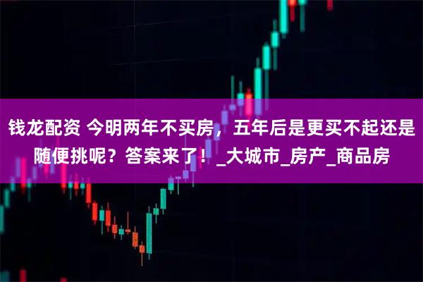钱龙配资 今明两年不买房，五年后是更买不起还是随便挑呢？答案来了！_大城市_房产_商品房