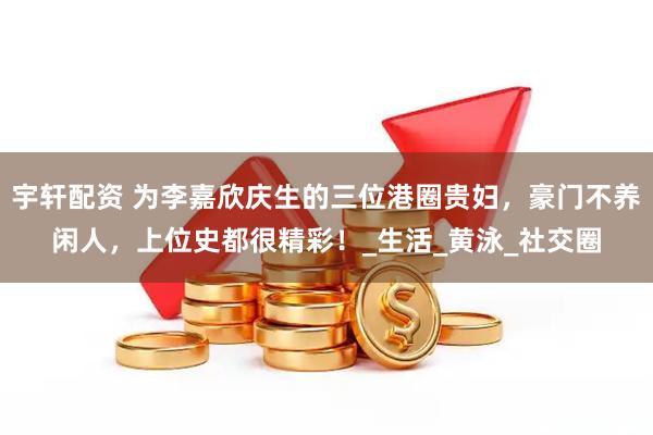 宇轩配资 为李嘉欣庆生的三位港圈贵妇，豪门不养闲人，上位史都很精彩！_生活_黄泳_社交圈