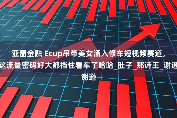 亚晶金融 Ecup吊带美女涌入修车短视频赛道，这流量密码好大都挡住看车了哈哈_肚子_那诗王_谢逊