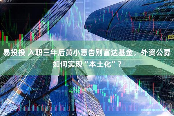 易投投 入职三年后黄小薏告别富达基金，外资公募如何实现“本土化”？