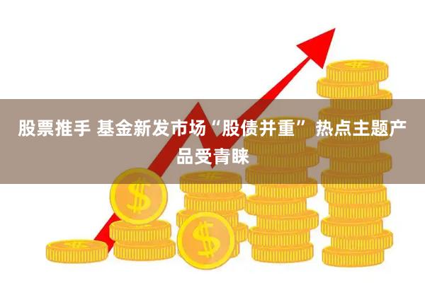 股票推手 基金新发市场“股债并重” 热点主题产品受青睐
