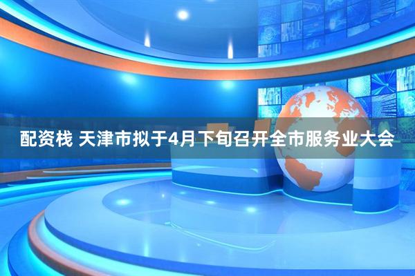 配资栈 天津市拟于4月下旬召开全市服务业大会