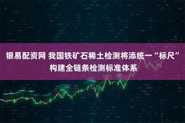 银易配资网 我国铁矿石稀土检测将添统一“标尺” 构建全链条检测标准体系
