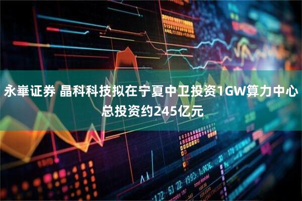 永崋证券 晶科科技拟在宁夏中卫投资1GW算力中心 总投资约245亿元