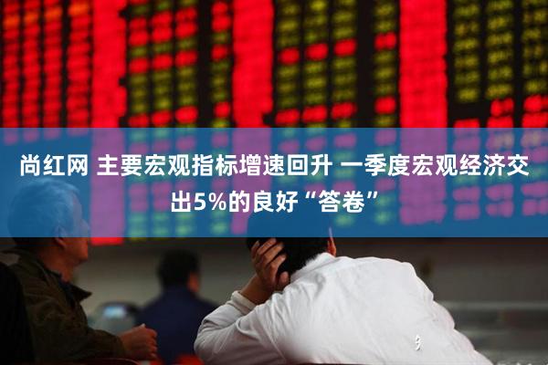 尚红网 主要宏观指标增速回升 一季度宏观经济交出5%的良好“答卷”