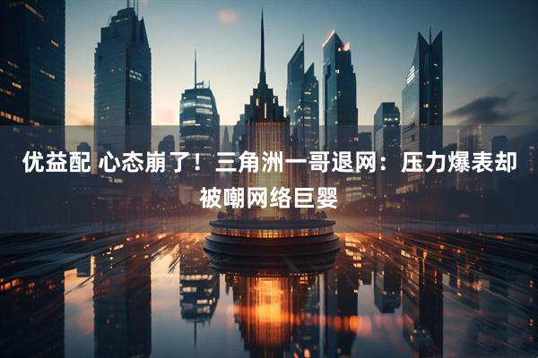 优益配 心态崩了！三角洲一哥退网：压力爆表却被嘲网络巨婴