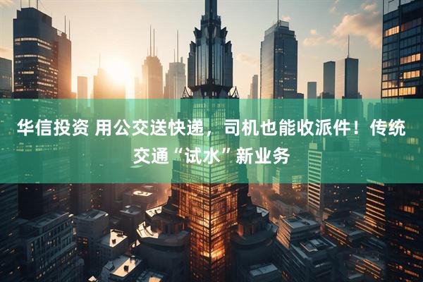华信投资 用公交送快递，司机也能收派件！传统交通“试水”新业务