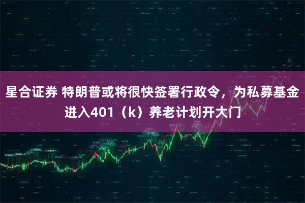 星合证券 特朗普或将很快签署行政令，为私募基金进入401（k）养老计划开大门
