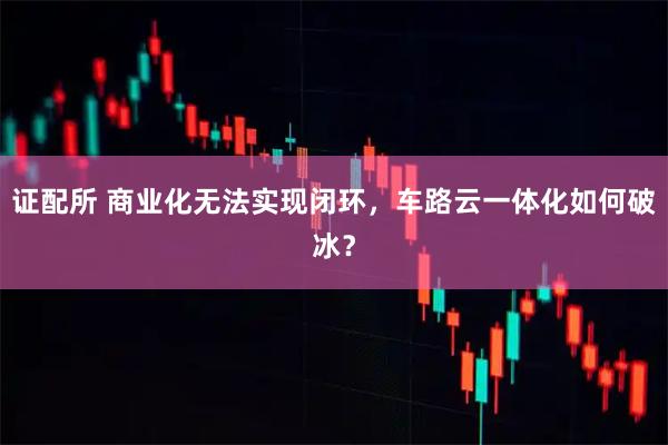 证配所 商业化无法实现闭环，车路云一体化如何破冰？