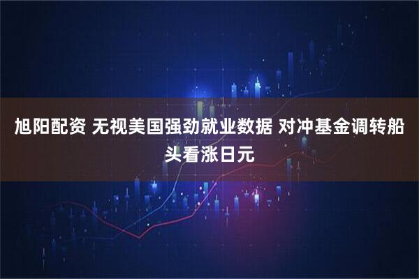 旭阳配资 无视美国强劲就业数据 对冲基金调转船头看涨日元