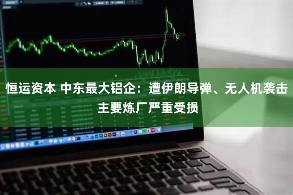 恒运资本 中东最大铝企：遭伊朗导弹、无人机袭击 主要炼厂严重受损