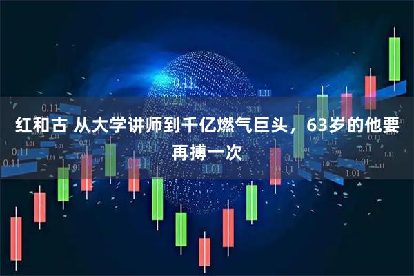 红和古 从大学讲师到千亿燃气巨头，63岁的他要再搏一次