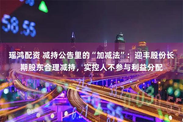 瑶鸿配资 减持公告里的“加减法”：迎丰股份长期股东合理减持，实控人不参与利益分配