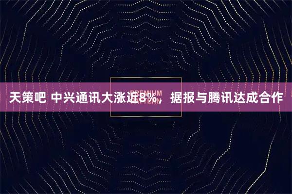 天策吧 中兴通讯大涨近8%，据报与腾讯达成合作