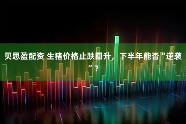 贝思盈配资 生猪价格止跌回升，下半年能否“逆袭”？