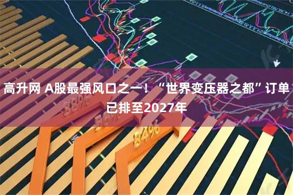 高升网 A股最强风口之一！“世界变压器之都”订单已排至2027年