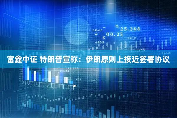 富鑫中证 特朗普宣称：伊朗原则上接近签署协议