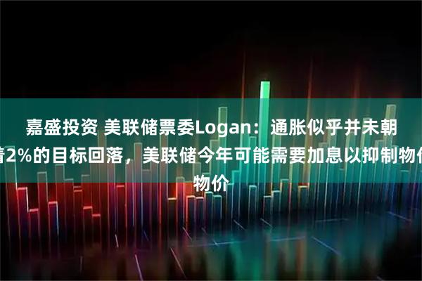 嘉盛投资 美联储票委Logan：通胀似乎并未朝着2%的目标回落，美联储今年可能需要加息以抑制物价