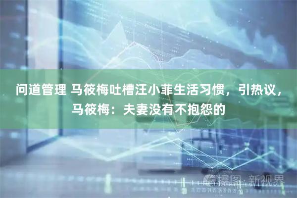 问道管理 马筱梅吐槽汪小菲生活习惯,引热议,马筱梅:夫妻没有不抱怨的