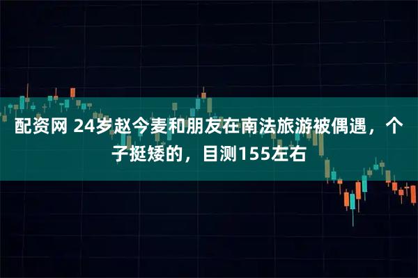 配资网 24岁赵今麦和朋友在南法旅游被偶遇，个子挺矮的，目测155左右