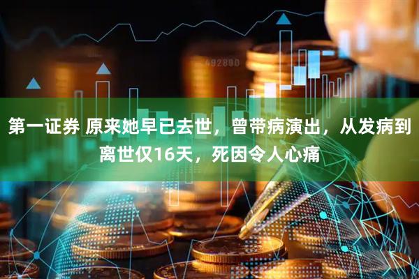 第一证券 原来她早已去世，曾带病演出，从发病到离世仅16天，死因令人心痛