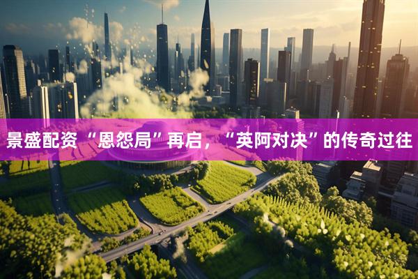 景盛配资 “恩怨局”再启，“英阿对决”的传奇过往