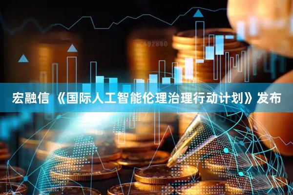 宏融信 《国际人工智能伦理治理行动计划》发布