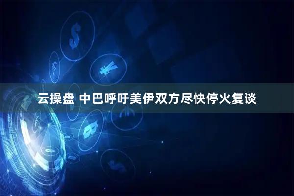 云操盘 中巴呼吁美伊双方尽快停火复谈