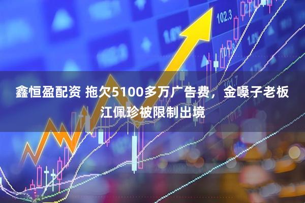 鑫恒盈配资 拖欠5100多万广告费，金嗓子老板江佩珍被限制出境