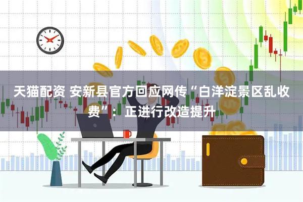 天猫配资 安新县官方回应网传“白洋淀景区乱收费”：正进行改造提升