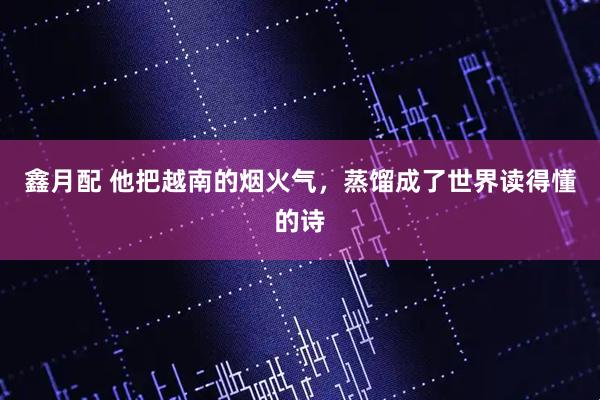 鑫月配 他把越南的烟火气，蒸馏成了世界读得懂的诗