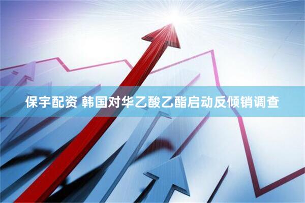 保宇配资 韩国对华乙酸乙酯启动反倾销调查