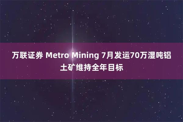 万联证券 Metro Mining 7月发运70万湿吨铝土矿维持全年目标