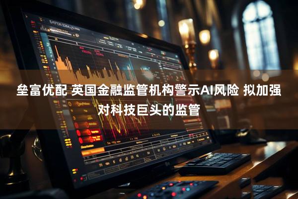 垒富优配 英国金融监管机构警示AI风险 拟加强对科技巨头的监管